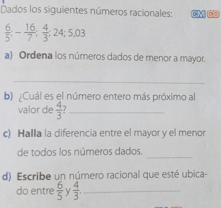 Dados los siguientes números racionales: CM CD
 6/5 ; - 16/7 ;  4/3 ; 24; 5,03
a) Ordena los números dados de menor a mayor. 
_ 
b) ¿Cuál es el número entero más próximo al 
valor de  4/3  1_ 
c) Halla la diferencia entre el mayor y el menor 
_ 
de todos los números dados. 
d) Escribe un número racional que esté ubica- 
do entre  6/5  y  4/3 . _