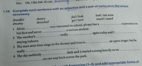 Her: Oh, I like fish. It's (12)_
_
1.14 Complete each sentence with an adjective and a pair of verbs plus like where
necessary. look / not seem
dreadful dreary sound / sound
dreamy drenched feel / look get / turn
1 Alicia _very interested in school, always has a _expression on
her face and never _a serious student.
2 The weather's _really_ again today and I_
staying indoors.
_
3 The man next door sings in the shower and tries to _ an opera singer, but he
really
4 The sky suddenly _ dark and it started raining heavily so we_
_
on our way back across the park.
beginning (1-5) and add appropriate forms of