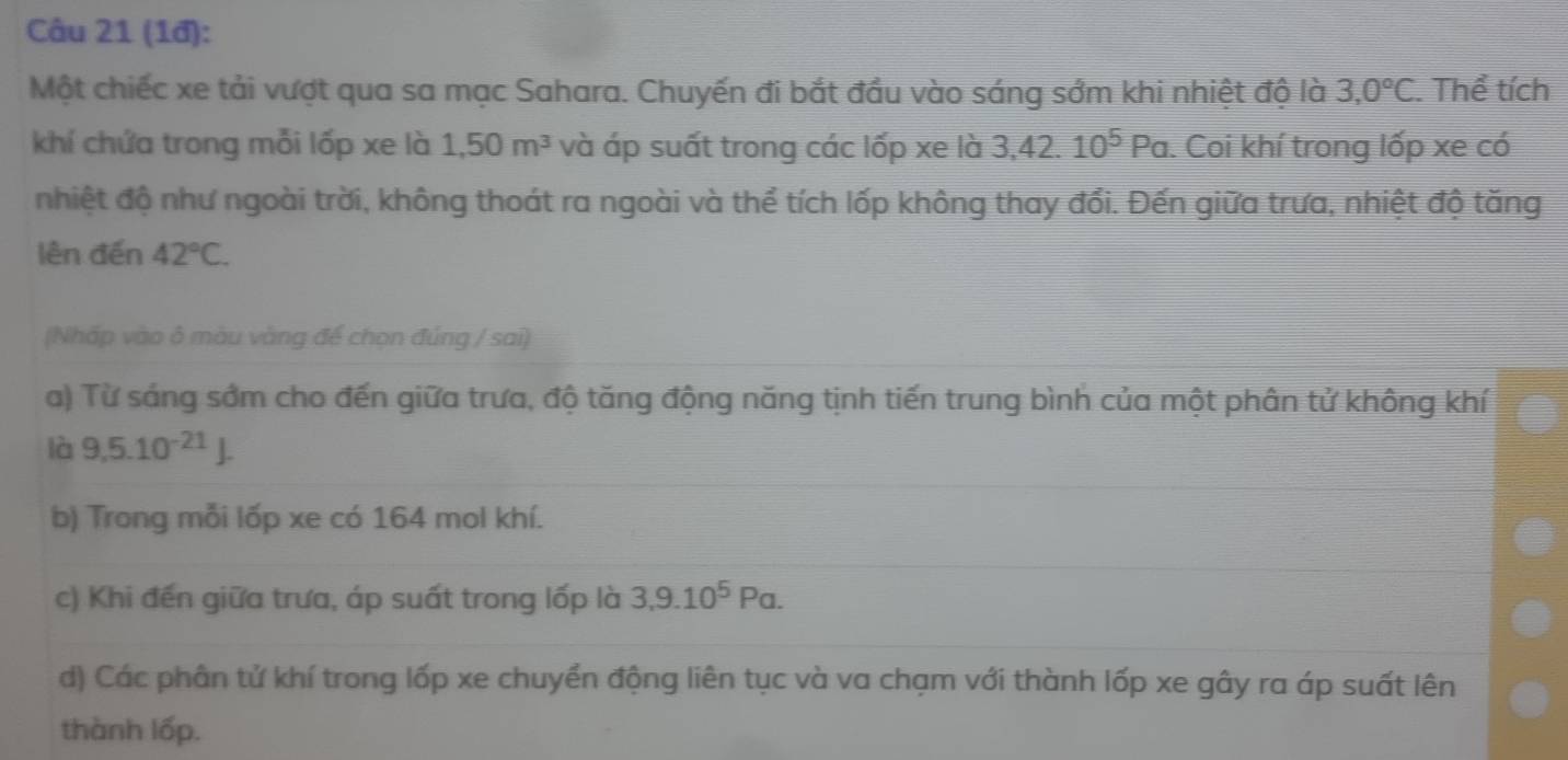 (1đ): 
Một chiếc xe tải vượt qua sa mạc Sahara. Chuyến đi bắt đầu vào sáng sớm khi nhiệt độ là 3,0°C. Thể tích 
khí chứa trong mỗi lốp xe là 1,50m^3 và áp suất trong các lốp xe là 3,42.10^5Pa. Coi khí trong lốp xe có 
nhiệt độ như ngoài trời, không thoát ra ngoài và thể tích lốp không thay đổi. Đến giữa trưa, nhiệt độ tăng 
lên đến 42°C. 
(Nhấp vào ô màu vàng để chọn đúng / sai) 
a) Từ sáng sớm cho đến giữa trưa, độ tăng động năng tịnh tiến trung bình của một phân tử không khí 
là 9,5.10^(-21)J. 
b) Trong mỗi lốp xe có 164 mol khí. 
c) Khi đến giữa trưa, áp suất trong lốp là 3, 9.10^5Pa. 
d) Các phân tử khí trong lốp xe chuyển động liên tục và va chạm với thành lốp xe gây ra áp suất lên 
thành lốp.