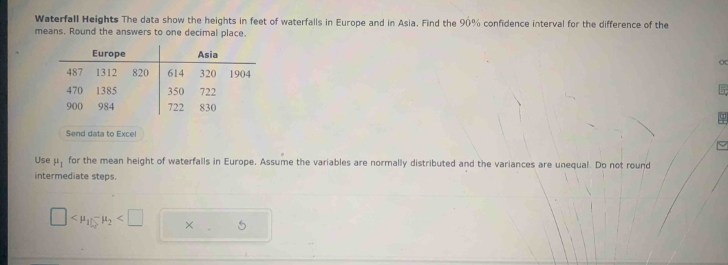 Waterfall Heights The data show the heights in feet of waterfalls in Europe and in Asia. Find the 90% confidence interval for the difference of the 
means. Round the answers to one decimal place. 
Send data to Excel 
Use mu _1 for the mean height of waterfalls in Europe. Assume the variables are normally distributed and the variances are unequal. Do not round 
intermediate steps.
□