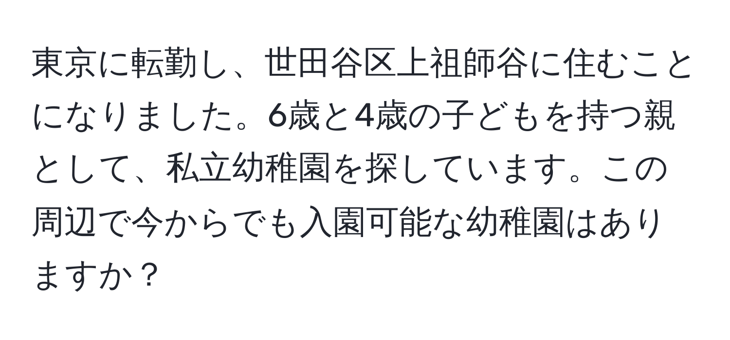 東京に転勤し、世田谷区上祖師谷に住むことになりました。6歳と4歳の子どもを持つ親として、私立幼稚園を探しています。この周辺で今からでも入園可能な幼稚園はありますか？