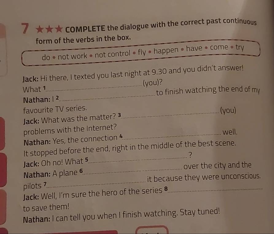 COMPLETE the dialogue with the correct past continuous 
form of the verbs in the box. 
do • not work • not control • fly • happen ● have ● come • try 
Jack: Hi there, I texted you last night at 9.30 and you didn’t answer! 
What 1_ (you)? 
to finish watching the end of my 
Nathan: 1 ² 
_ 
favourite TV series. (you) 
Jack: What was the matter? 
_ 
problems with the Internet?_ 
well. 
Nathan: Yes, the connection 
_ 
It stopped before the end, right in the middle of the best scene. 
? 
Jack: Oh no! What 5 
over the city and the 
_ 
Nathan: A plane 6 
_ 
it because they were unconscious. 
pilots 7 
Jack: Well, I'm sure the hero of the series §_ 
to save them! 
Nathan: I can tell you when I finish watching. Stay tuned!