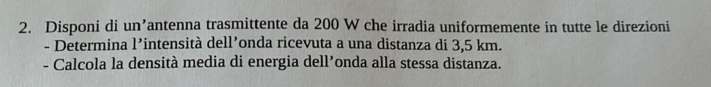 Disponi di un’antenna trasmittente da 200 W che irradia uniformemente in tutte le direzioni 
- Determina 1' ²intensità dell’onda ricevuta a una distanza di 3,5 km. 
- Calcola la densità media di energia dell’onda alla stessa distanza.