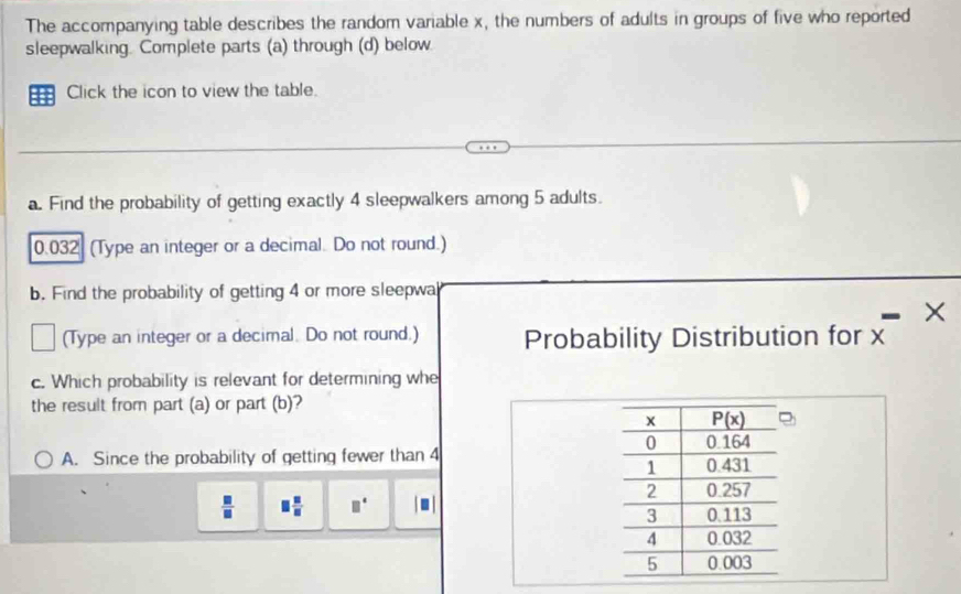 The accompanying table describes the random variable x, the numbers of adults in groups of five who reported
sleepwalking. Complete parts (a) through (d) below
Click the icon to view the table.
a. Find the probability of getting exactly 4 sleepwalkers among 5 adults.
0.032 (Type an integer or a decimal. Do not round.)
b. Find the probability of getting 4 or more sleepwa
×
(Type an integer or a decimal. Do not round.) Probability Distribution for x
c. Which probability is relevant for determining whe
the result from part (a) or part (b)?
A. Since the probability of getting fewer than 4
 □ /□   □  □ /□   □°