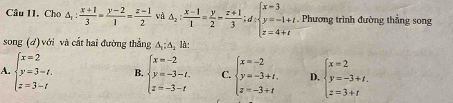 Cho △ _1: (x+1)/3 = (y-2)/1 = (z-1)/2  và △ _2: (x-1)/1 = y/2 = (z+1)/3 ; d:beginarrayl x=3 y=-1+t z=4+tendarray.. Phương trình đường thẳng song
song (d) với và cắt hai đường thẳng △ _1;△ _2 là:
A. beginarrayl x=2 y=3-t. z=3-tendarray. beginarrayl x=-2 y=-3-t. z=-3-tendarray. C. beginarrayl x=-2 y=-3+t. z=-3+tendarray. D. beginarrayl x=2 y=-3+t. z=3+tendarray.
B.