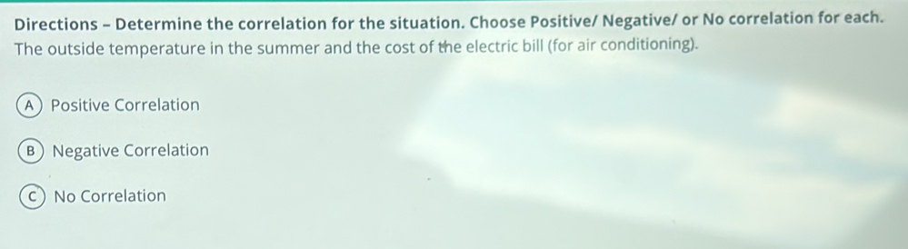 Directions - Determine the correlation for the situation. Choose Positive/ Negative/ or No correlation for each.
The outside temperature in the summer and the cost of the electric bill (for air conditioning).
APositive Correlation
B Negative Correlation
c) No Correlation