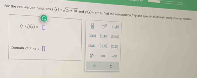 For the real-valued functions f(x)=sqrt(2x+18) and g(x)=x-4 , find the composition f°g and specify its domain using interval notation.
(fcirc g)(x)=□
 □ /□   □^(□) □ sqrt(□ )
□| □| (□ ,□ ) [□ ,□ ]
Domain of f°g:□
0D (□ ,□ ] [□ ,□ )
∞ -∞
×