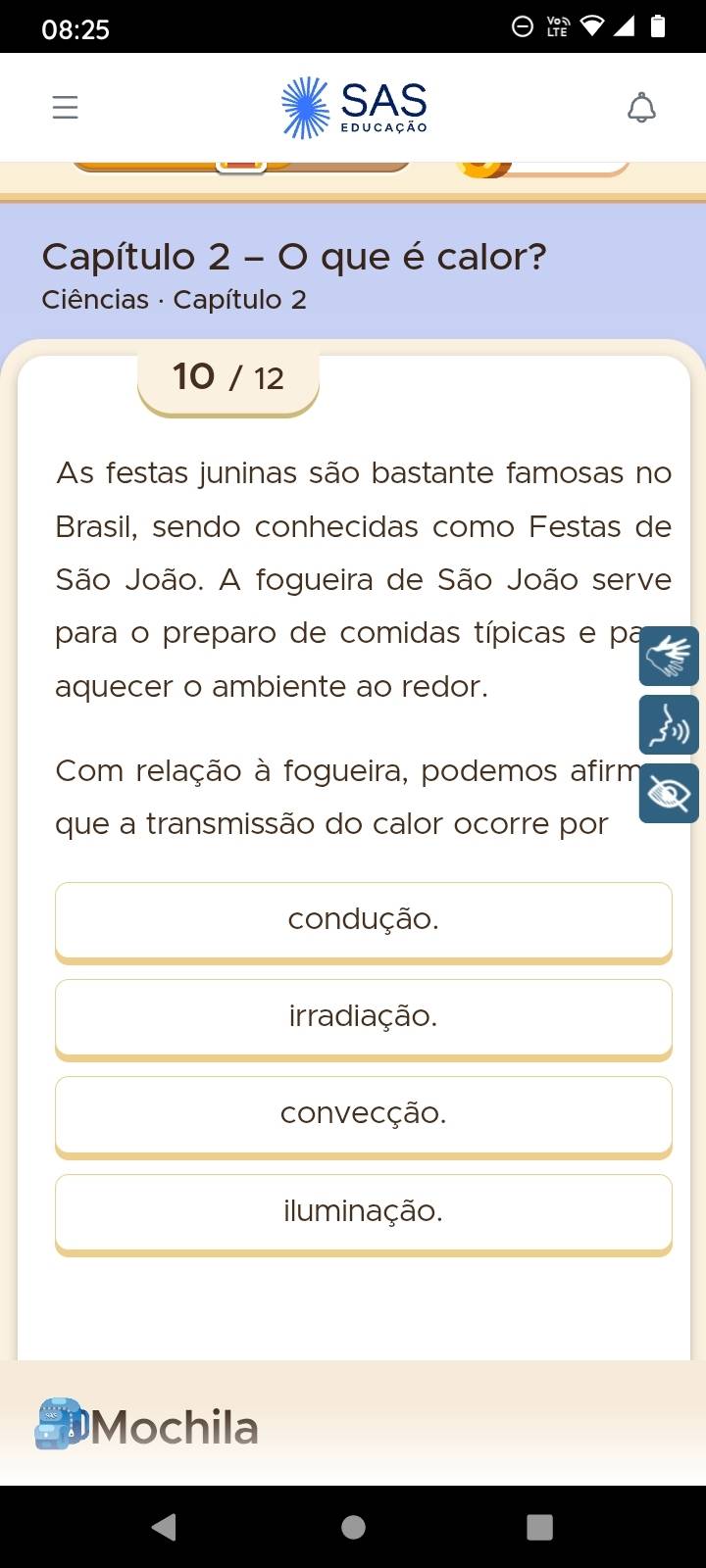 08:25
SAS
e du cação
Capítulo 2 - O que é calor?
Ciências · Capítulo 2
10 / 12
As festas juninas são bastante famosas no
Brasil, sendo conhecidas como Festas de
São João. A fogueira de São João serve
para o preparo de comidas típicas e pa
aquecer o ambiente ao redor.
Com relação à fogueira, podemos afirm
que a transmissão do calor ocorre por
condução.
irradiação.
convecção.
iluminação.
Mochila