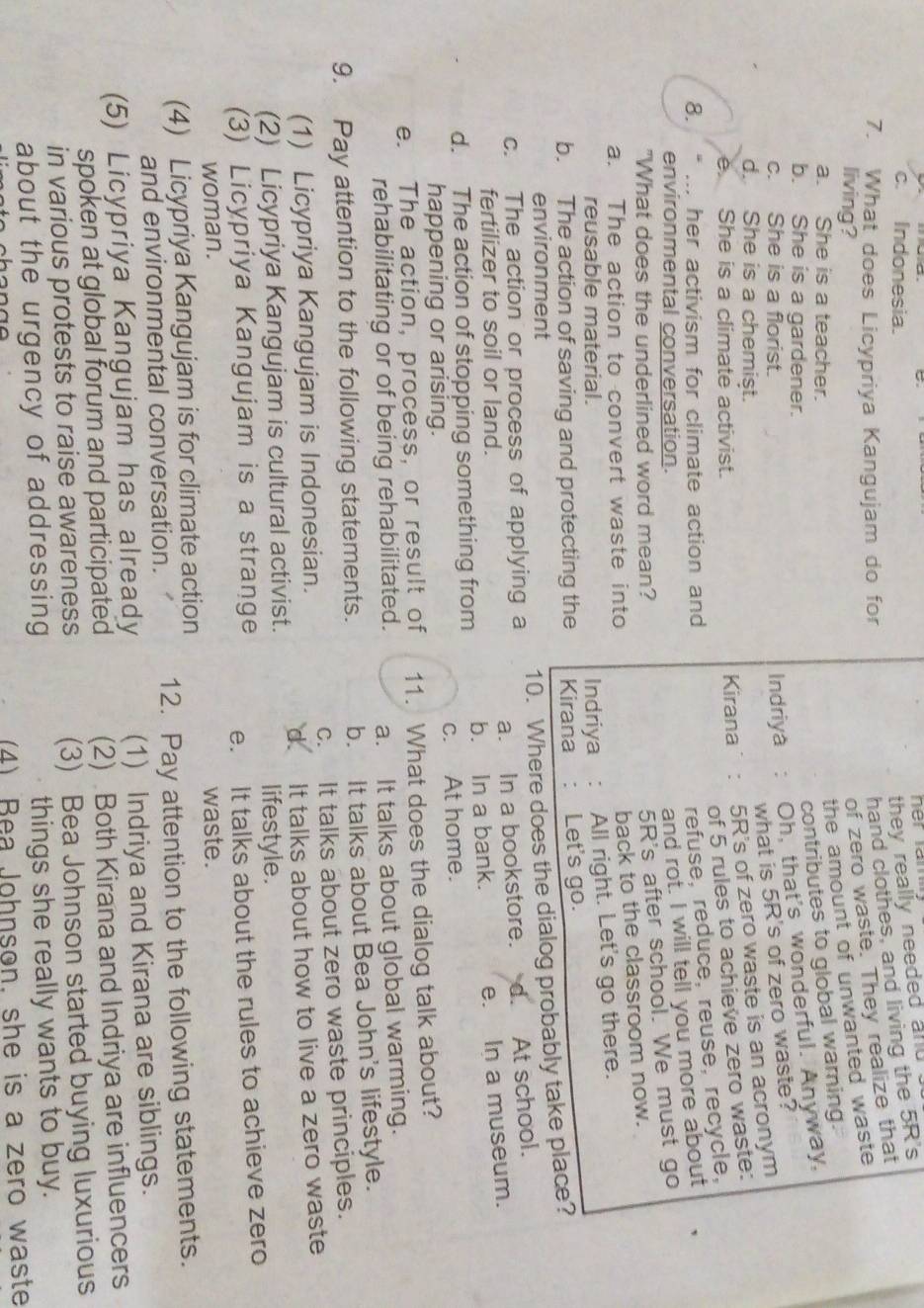 c. Indonesia.
they really needed and 
7. What does Licypriya Kangujam do for
hand clothes, and living the 5R's
living?
of zero waste. They realize that
a. She is a teacher.
the amount of unwanted waste 
contributes to global warning.
b. She is a gardener.
c. She is a florist. Indriya : Oh, that's wonderful. Anyway.
what is 5R's of zero waste?
d. She is a chemişt.
e. She is a climate activist. Kirana: 5R's of zero waste is an acronym
of 5 rules to achieve zero waste:
8. “ ... her activism for climate action and
refuse, reduce, reuse, recycle,
environmental conversation.
and rot. I will tell you more about
"What does the underlined word mean?
5R's after school. We must go
a. The action to convert waste into
back to the classroom now.
reusable material. Indriya : All right. Let's go there.
b. The action of saving and protecting the Kirana : Let's go.
environment
c. The action or process of applying a 10. Where does the dialog probably take place?
fertilizer to soil or land. a. In a bookstore. d. At school.
d. The action of stopping something from b. In a bank. e. In a museum.
happening or arising. c. At home.
e. The action, process, or result of 11. What does the dialog talk about?
rehabilitating or of being rehabilitated. a. It talks about global warming.
9. Pay attention to the following statements. b. It talks about Bea John's lifestyle.
(1) Licypriya Kangujam is Indonesian. c. It talks about zero waste principles.
(2) Licypriya Kangujam is cultural activist. d. It talks about how to live a zero waste
lifestyle.
(3) Licypriya Kangujam is a strange e. It talks about the rules to achieve zero
woman. waste.
(4) Licypriya Kangujam is for climate action
and environmental conversation. 12. Pay attention to the following statements.
(5) Licypriya Kangujam has already (1) Indriya and Kirana are siblings.
spoken at global forum and participated (2) Both Kirana and Indriya are influencers
in various protests to raise awareness (3) Bea Johnson started buying luxurious
about the urgency of addressing things she really wants to buy.
(4) Rea Johnson, she is a zero waste