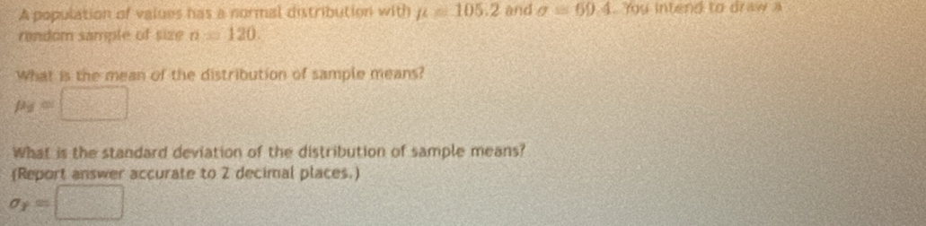 A population of values has a normal distribution with mu =105.2 and sigma =69.4. Yy intend to draw a 
random sample of size n=120. 
What is the mean of the distribution of sample means?
p_2=□
What is the standard deviation of the distribution of sample means? 
(Report answer accurate to 2 decimal places.)
sigma _T=□