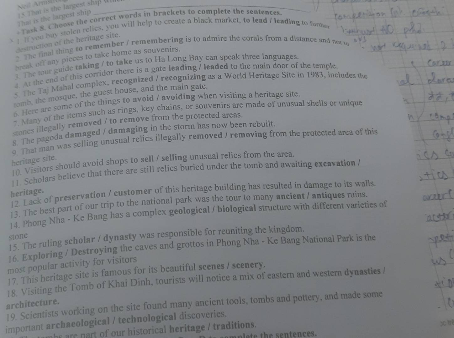 Neil ArmsiRól_
15. That is the largest ship Wille
That is the largest ship
+Task 8. Choose the correct words in brackets to complete the sentences.
 I. If you buy stolen relics, you will help to create a black market, to lead / leading to further
destruction of the heritage site.
2. The final thing to remember / remembering is to admire the corals from a distance and not to
break off any pieces to take home as souvenirs.
3. The tour guide taking / to take us to Ha Long Bay can speak three languages.
4. At the end of this corridor there is a gate leading / leaded to the main door of the temple.
5. The Taj Mahal complex, recognized / recognizing as a World Heritage Site in 1983, includes the
tomb, the mosque, the guest house, and the main gate.
6. Here are some of the things to avoid / avoiding when visiting a heritage site.
7. Many of the items such as rings, key chains, or souvenirs are made of unusual shells or unique
stones illegally removed / to remove from the protected areas.
8. The pagoda damaged / damaging in the storm has now been rebuilt.
9. That man was selling unusual relics illegally removed / removing from the protected area of this
heritage site.
10. Visitors should avoid shops to sell / selling unusual relics from the area.
11. Scholars believe that there are still relics buried under the tomb and awaiting excavation /
heritage.
12. Lack of preservation / customer of this heritage building has resulted in damage to its walls.
13. The best part of our trip to the national park was the tour to many ancient / antiques ruins.
14. Phong Nha - Ke Bang has a complex geological / biological structure with different varieties of
stone
15. The ruling scholar / dynasty was responsible for reuniting the kingdom.
16. Exploring / Destroying the caves and grottos in Phong Nha - Ke Bang National Park is the
most popular activity for visitors
17. This heritage site is famous for its beautiful scenes / scenery.
18. Visiting the Tomb of Khai Dinh, tourists will notice a mix of eastern and western dynasties /
architecture.
19. Scientists working on the site found many ancient tools, tombs and pottery, and made some
important archaeological / technological discoveries.
hs are part of our historical heritage / traditions.
bc trê
plete the sentences.