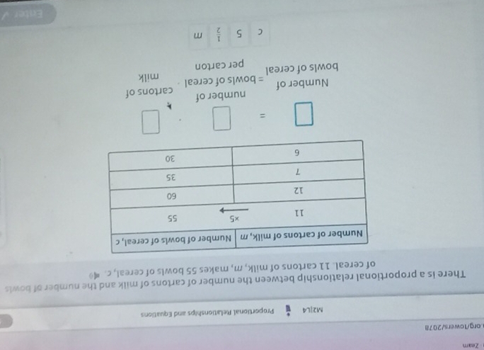 Zeam 
org/lowers/2078 
M2|L4 Proportional Relationships and Equations 
There is a proportional relationship between the number of cartons of milk and the number of bowls 
of cereal. 11 cartons of milk, m, makes 55 bowls of cereal, c.
□ =□ □ □ 
number of cartons of 
Number of = bowls of cereal milk 
bowls of cereal per carton 
C 5 1/2 m
Enter