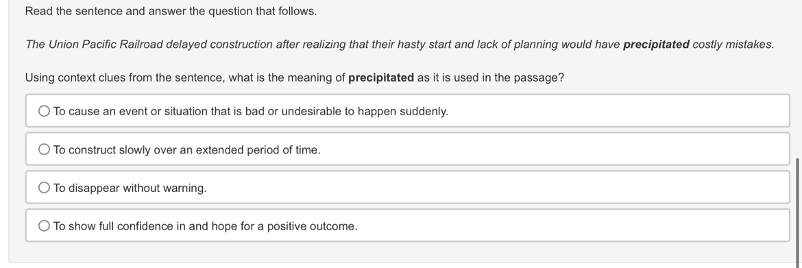 Read the sentence and answer the question that follows.
The Union Pacific Railroad delayed construction after realizing that their hasty start and lack of planning would have precipitated costly mistakes.
Using context clues from the sentence, what is the meaning of precipitated as it is used in the passage?
To cause an event or situation that is bad or undesirable to happen suddenly.
To construct slowly over an extended period of time.
To disappear without warning.
To show full confidence in and hope for a positive outcome.