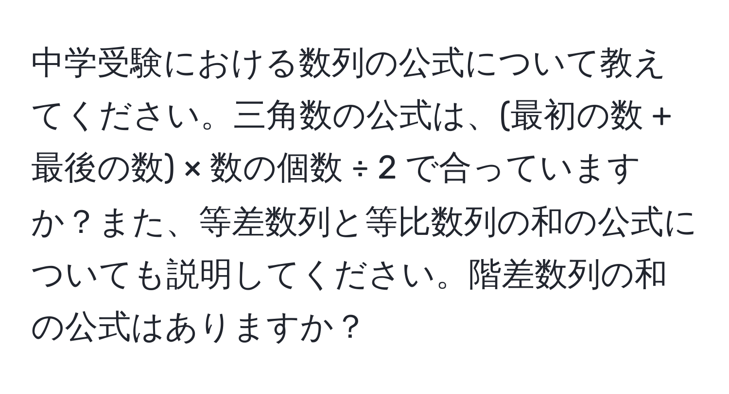 中学受験における数列の公式について教えてください。三角数の公式は、(最初の数 + 最後の数) × 数の個数 ÷ 2 で合っていますか？また、等差数列と等比数列の和の公式についても説明してください。階差数列の和の公式はありますか？