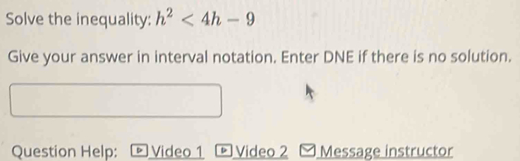 Solve the inequality: h^2<4h-9</tex> 
Give your answer in interval notation. Enter DNE if there is no solution. 
Question Help: ® Video 1 - Video 2 Message instructor