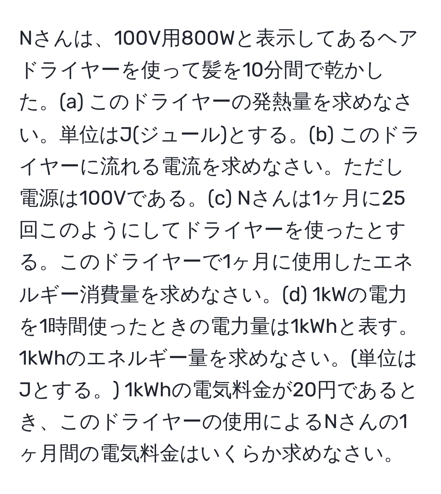 Nさんは、100V用800Wと表示してあるヘアドライヤーを使って髪を10分間で乾かした。(a) このドライヤーの発熱量を求めなさい。単位はJ(ジュール)とする。(b) このドライヤーに流れる電流を求めなさい。ただし電源は100Vである。(c) Nさんは1ヶ月に25回このようにしてドライヤーを使ったとする。このドライヤーで1ヶ月に使用したエネルギー消費量を求めなさい。(d) 1kWの電力を1時間使ったときの電力量は1kWhと表す。1kWhのエネルギー量を求めなさい。(単位はJとする。) 1kWhの電気料金が20円であるとき、このドライヤーの使用によるNさんの1ヶ月間の電気料金はいくらか求めなさい。