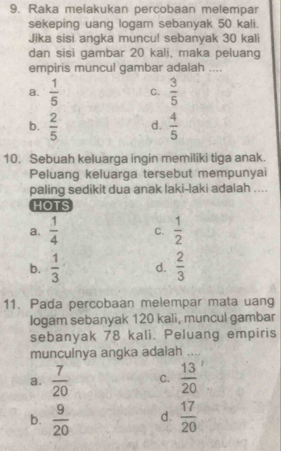 Raka melakukan percobaan melempar
sekeping uang logam sebanyak 50 kali.
Jika sisi angka muncul sebanyak 30 kali
dan sisi gambar 20 kali, maka peluang
empiris muncul gambar adalah ....
a.  1/5  C.  3/5 
b.  2/5   4/5 
d.
10. Sebuah keluarga ingin memiliki tiga anak.
Peluang keluarga tersebut mempunyai
paling sedikit dua anak laki-laki adalah ....
HOTS
a.  1/4   1/2 
C.
b.  1/3   2/3 
d.
11. Pada percobaan melempar mata uang
logam sebanyak 120 kali, muncul gambar
sebanyak 78 kali. Peluang empiris
munculnya angka adalah ....
a.  7/20 
C.  13/20 
b.  9/20   17/20 
d.