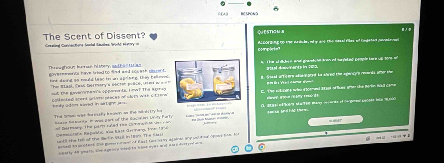 READ RESPOND
The Scent of Dissent? QUESTION 8
8 / 8
Creating Connections Social Studies: World History III According to the Article, why are the Stasi files of targeted people not
complete?
governments have tried to find and squash dissent.A. The children and grandchildren of targeted people tore up tons of
Throughout human history, authoritarian
Stasl documents in 2012.
Not doing so could lead to an uprising, they believed.B. Stasi officers attempted to shred the agency's records after the
The Stasi, East Germany's secret police, used to sniffBerlin Wall came down.
out the government's opponents. How? The agency
collected scent prints: pieces of cloth with citizens'C. The citizens who stormed Stasi offices after the Berlin Wall came
body odors saved in airtight jars.down stole many records.
The Stasi was formally known as the Ministry for ionce os Magin D. Stasi officers stuffed many records of targeted people into 16,000
State Security. It was part of the Socialist Unity Party Glass 'scent jars" are on display ar
of Germany. The party ruled the communist German the Starsi Museum in Berlin, sacks and hid them.
SUBMIT
Democratic Republic, aka East Germany, from 1950
6d 22 9.12 uS ◆ 0
until the fall of the Berlin Wall in 1989. The Stasi
ected to protect the government of East Germany against any political opposition. For
nearly 40 years, the agency tried to have eyes and ears everywhere.