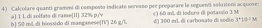 Calcolare quanti grammi di composto indicato servono per preparare le seguenti soluzioni acquose:
a) 1 L di solfato di rame(II) 32% p/v c) 60 mL di ioduro di potassio 3 M
b) 50 mL di biossido di manganese(IV) 26 g/L d) 300 mL di carbonato di sodio 3^*10^(-2)M