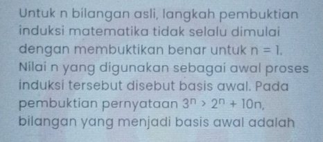 Untuk n bilangan asli, langkah pembuktian 
induksi matematika tidak selalu dimulai 
dengan membuktikan benar untuk n=1. 
Nilai n yang digunakan sebagai awal proses 
induksi tersebut disebut basis awal. Pada 
pembuktian pernyataan 3^n>2^n+10n, 
bilangan yang menjadi basis awal adalah