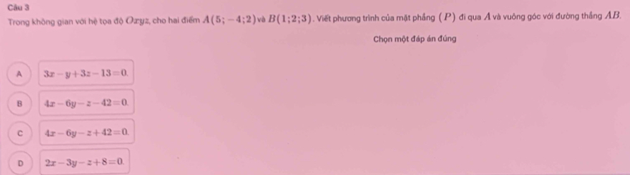 Trong không gian với hệ tọa độ Ozyz, cho hai điểm A(5;-4;2) và B(1;2;3). Viết phương trình của mặt phầng (P) đi qua Á và vuông góc với đường thắng AB.
Chọn một đáp án đúng
A 3x-y+3z-13=0
B 4x-6y-z-42=0.
C 4x-6y-z+42=0
D 2x-3y-z+8=0