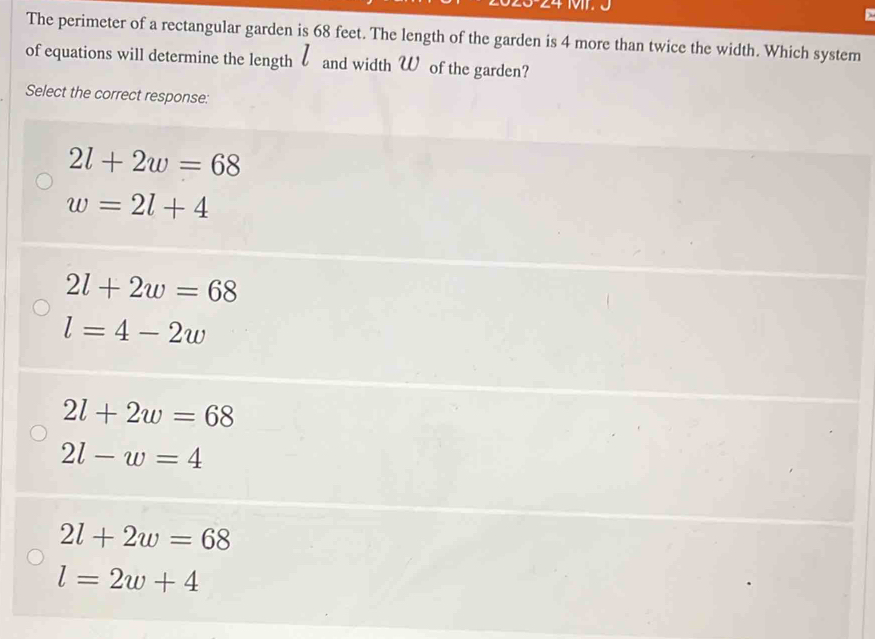 24 M
The perimeter of a rectangular garden is 68 feet. The length of the garden is 4 more than twice the width. Which system
of equations will determine the length and width W of the garden?
Select the correct response:
2l+2w=68
w=2l+4
2l+2w=68
l=4-2w
2l+2w=68
2l-w=4
2l+2w=68
l=2w+4