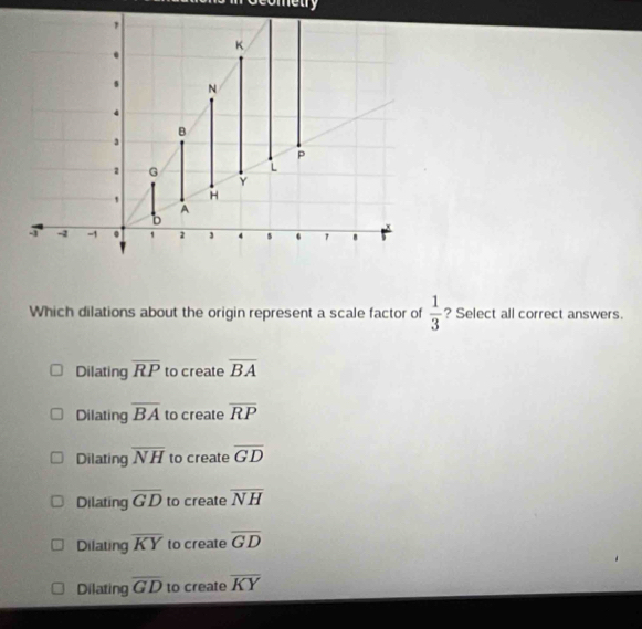 ometry
Which dilations about the origin represent a scale factor of  1/3  ? Select all correct answers.
Dilating overline RP to create overline BA
Dilating overline BA to create overline RP
Dilating overline NH to create overline GD
Dilating overline GD to create overline NH
Dilating overline KY to create overline GD
Dilating overline GD to create overline KY