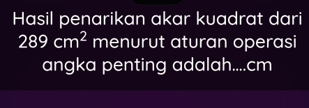 Hasil penarikan akar kuadrat dari
289cm^2 menurut aturan operasi 
angka penting adalah.... cm