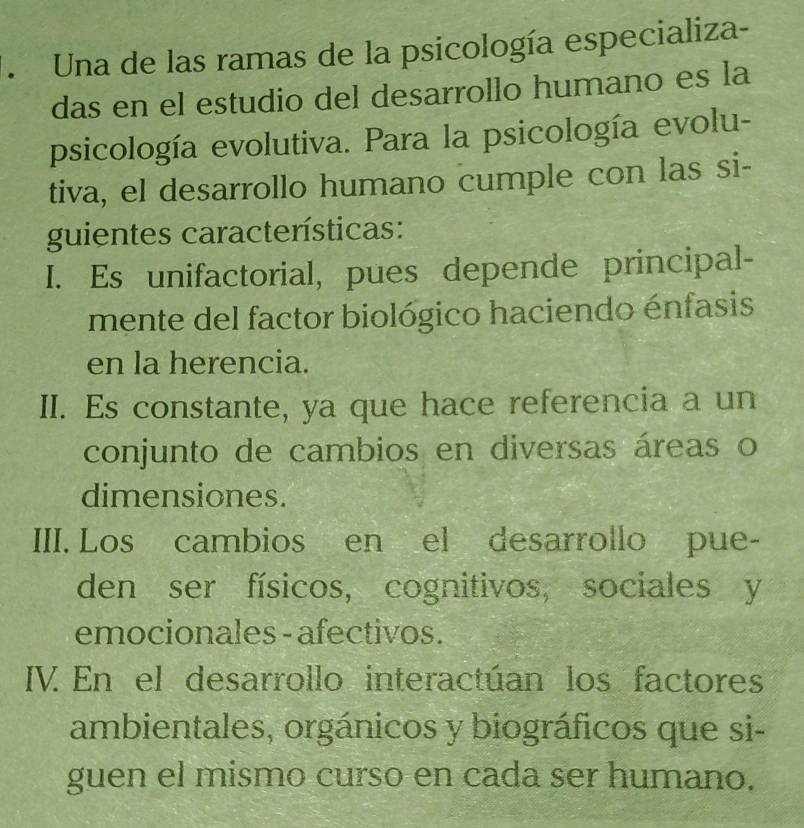 Una de las ramas de la psicología especializa-
das en el estudio del desarrollo humano es la
psicología evolutiva. Para la psicología evolu-
tiva, el desarrollo humano cumple con las si-
guientes características:
I. Es unifactorial, pues depende principal-
mente del factor biológico haciendo énfasis
en la herencia.
II. Es constante, ya que hace referencia a un
conjunto de cambios en diversas áreas o
dimensiones.
III. Los cambios en el desarrollo pue-
den ser físicos, cognitivos, sociales y
emocionales - afectivos.
IV. En el desarrollo interactúan los factores
ambientales, orgánicos y biográficos que si-
guen el mismo curso en cada ser humano.