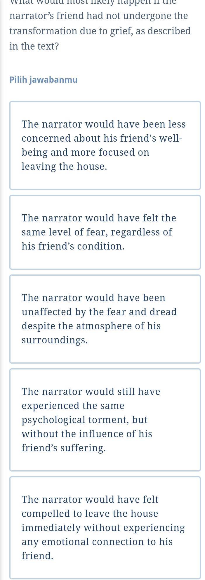 What would most likely happen in the
narrator’s friend had not undergone the
transformation due to grief, as described
in the text?
Pilih jawabanmu
The narrator would have been less
concerned about his friend's well-
being and more focused on
leaving the house.
The narrator would have felt the
same level of fear, regardless of
his friend’s condition.
The narrator would have been
unaffected by the fear and dread
despite the atmosphere of his
surroundings.
The narrator would still have
experienced the same
psychological torment, but
without the influence of his
friend’s suffering.
The narrator would have felt
compelled to leave the house
immediately without experiencing
any emotional connection to his
friend.