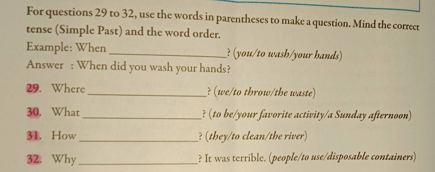 For questions 29 to 32, use the words in parentheses to make a question. Mind the correct 
tense (Simple Past) and the word order. 
Example: When _? (you/to wash/your hands) 
Answer : When did you wash your hands? 
29. Where _? (we/to throw/the waste) 
30. What _? (to be/your favorite activity/a Sunday afternoon) 
31. How _? (they/to clean/the river) 
32. Why_ ? It was terrible. (people/to use/disposable containers)