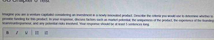 Chäpter 0 es 
Imagine you are a venture capitalist considering an investment in a newly innovated product. Describe the criteria you would use to determine whether to 
provide funding for this product. In your response, discuss factors such as market potential, the uniqueness of the product, the experience of the founding 
tear/euntrepurneur, and any potential risks involved. Your response should be at least 5 sentences long. 
B I u