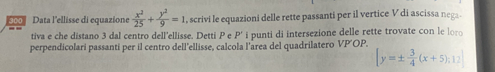 300 Data l’ellisse di equazione  x^2/25 + y^2/9 =1 , scrivi le equazioni delle rette passanti per il vertice V di ascissa nega- 
tiva e che distano 3 dal centro dell’ellisse. Detti P e P' i punti di intersezione delle rette trovate con le lor 
perpendicolari passanti per il centro dell’ellisse, calcola l’area del quadrilatero VP’OP.
[y=±  3/4 (x+5);12]