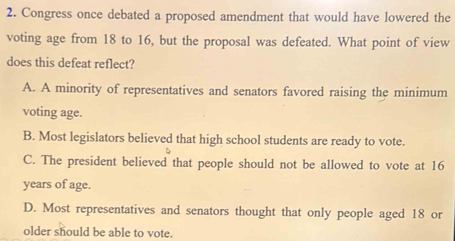 Congress once debated a proposed amendment that would have lowered the
voting age from 18 to 16, but the proposal was defeated. What point of view
does this defeat reflect?
A. A minority of representatives and senators favored raising the minimum
voting age.
B. Most legislators believed that high school students are ready to vote.
C. The president believed that people should not be allowed to vote at 16
years of age.
D. Most representatives and senators thought that only people aged 18 or
older should be able to vote.