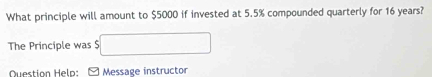 What principle will amount to $5000 if invested at 5.5% compounded quarterly for 16 years? 
The Principle was $ □
Question Help: Message instructor