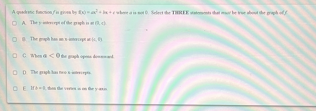 A quadratic function ∫ is given by f(x)=ax^2+bx+c where a is not 0. Select the THREE statements that must be true about the graph of f
A. The y-intercept of the graph is at (0,c).
B. The graph has an x-intercept at (c,0).
C. When a<0</tex> the graph opens downward.
D. The graph has two x-intercepts.
E. If b=0 , then the vertex is on the y-axis.