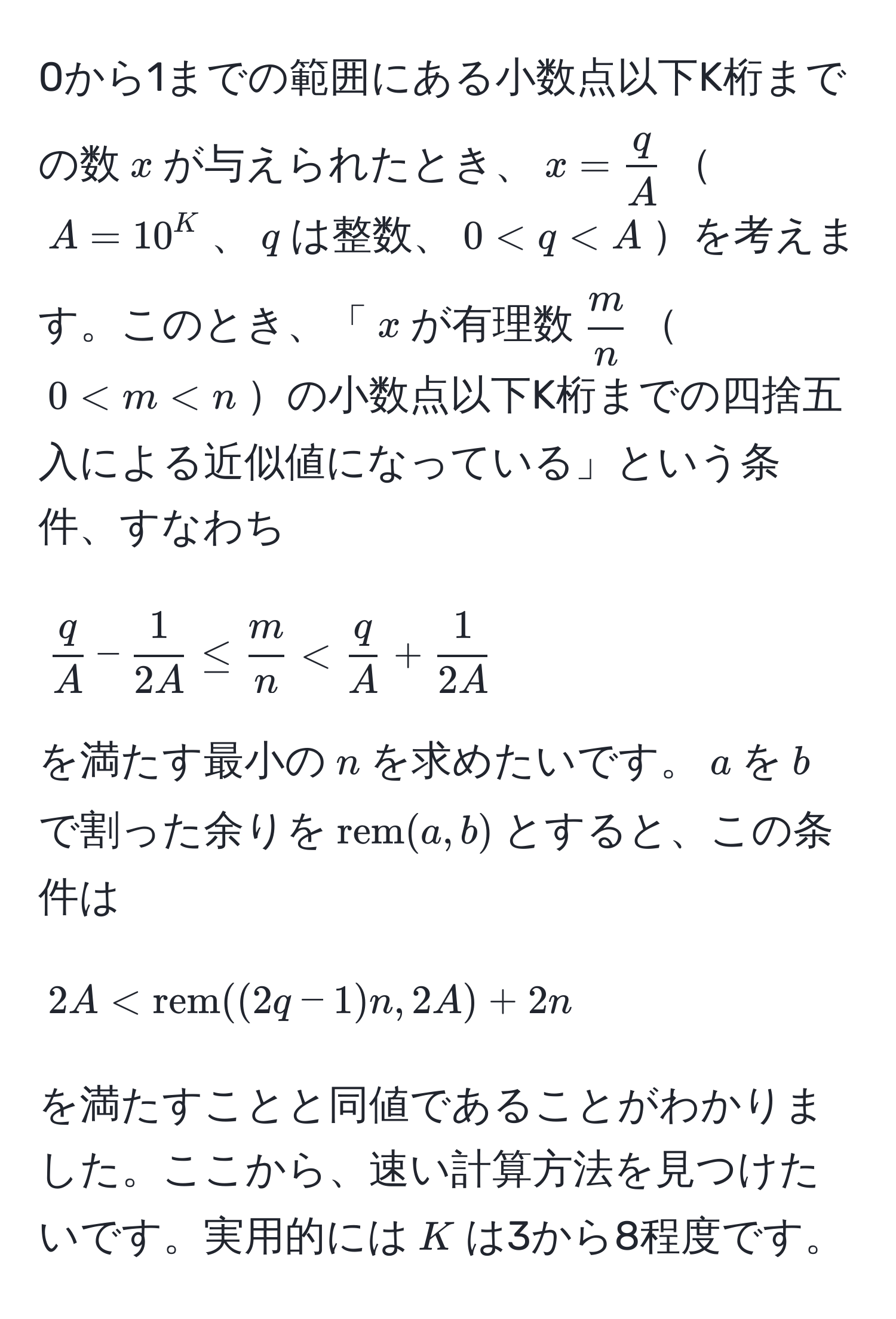 0から1までの範囲にある小数点以下K桁までの数$x$が与えられたとき、$x =  q/A $$A=10^(K$、$q$は整数、$0 < fracq)A +  1/2A 
$$
を満たす最小の$n$を求めたいです。$a$を$b$で割った余りを$rem(a,b)$とすると、この条件は
$$
2A < rem((2q-1)n, 2A) + 2n
$$
を満たすことと同値であることがわかりました。ここから、速い計算方法を見つけたいです。実用的には$K$は3から8程度です。