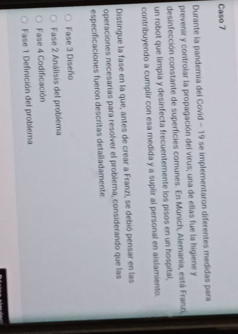 Caso 7
Durante la pandemia del Covid - 19 se implementaron diferentes medidas para
prevenir y controlar la propagación del virus; una de ellas fue la higiene y
desinfección constante de superficies comunes. En Múnich, Alemania, está Franzi,
un robot que limpia y desinfecta frecuentemente los pisos en un hospital,
contribuyendo a cumplir con esa medida y a suplir al personal en aislamiento.
Distingue la fase en la que, antes de crear a Franzi, se debió pensar en las
operaciones necesarias para resolver el probiema, considerando que las
especificaciones fueron descritas detalladamente:
Fase 3 Diseño
Fase 2 Análisis del probiema
Fase 4 Codificación
Fase 1 Definición del problema