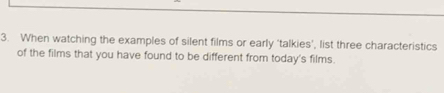 When watching the examples of silent films or early 'talkies’, list three characteristics 
of the films that you have found to be different from today's films