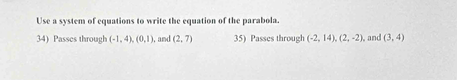 Use a system of equations to write the equation of the parabola. 
34) Passes through (-1,4), (0,1) , and (2,7) 35) Passes through (-2,14),(2,-2) , and (3,4)