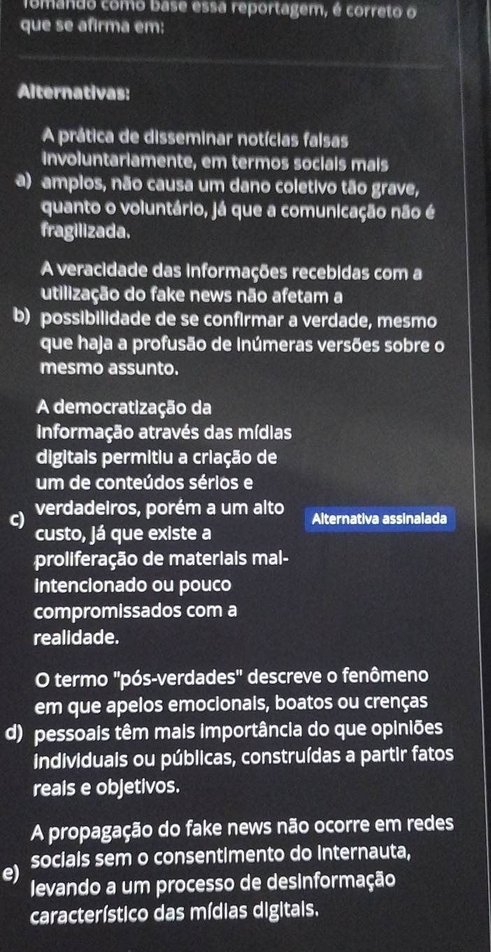 Tomando como base essa reportagem, é correto o
que se afirma em:
Alternativas:
A prática de disseminar notícias falsas
involuntariamente, em termos sociais mais
a) ampios, não causa um dano coletivo tão grave,
quanto o voluntário, já que a comunicação não é
fragilizada.
A veracidade das informações recebidas com a
utilização do fake news não afetam a
b) possibilidade de se confirmar a verdade, mesmo
que haja a profusão de Inúmeras versões sobre o
mesmo assunto.
A democratização da
Informação através das mídias
digitais permitiu a criação de
um de conteúdos sérios e
c) verdadeiros, porém a um alto Alternativa assinalada
custo, já que existe a
proliferação de materiais mal-
intencionado ou pouco
compromissados com a
realidade.
O termo "pós-verdades" descreve o fenômeno
em que apelos emocionais, boatos ou crenças
d) pessoais têm mais importância do que opiniões
individuais ou públicas, construídas a partir fatos
reais e objetivos.
A propagação do fake news não ocorre em redes
e) socials sem o consentimento do internauta,
levando a um processo de desinformação
característico das mídias digitais.