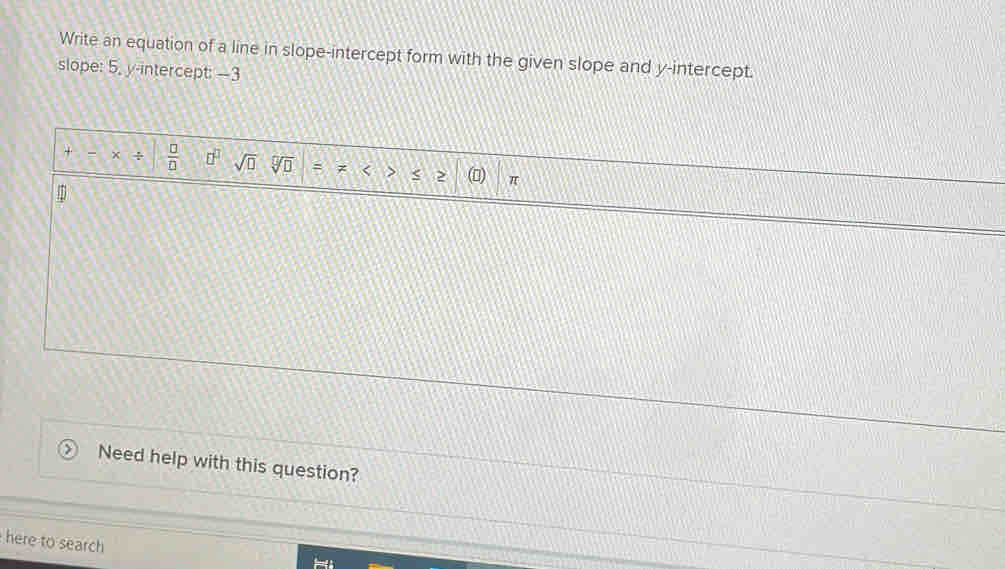 Write an equation of a line in slope-intercept form with the given slope and y-intercept. 
slope: 5, y-intercept: -3
+ × +  □ /□   □^(□) sqrt(□ ) sqrt[□](□ ) = < < > π
m
Need help with this question? 
here to search