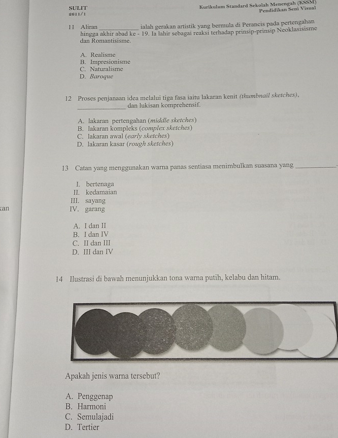 SULIT Kurikulum Standard Sekolah Menengah (KSSM)
Pendidikan Seni Visual
2611/1
11 Aliran _ialah gerakan artistik yang bermula di Perancis pada pertengahan
hingga akhir abad ke - 19. Ia lahir sebagai reaksi terhadap prinsip-prinsip Neoklasisisme
dan Romantisisme.
A. Realisme
B. Impresionisme
C. Naturalisme
D. Baroque
12 Proses penjanaan idea melalui tiga fasa iaitu lakaran kenit (thumbnail sketches),
_
dan lukisan komprehensif.
A. lakaran pertengahan (middle sketches)
B. lakaran kompleks (complex sketches)
C. lakaran awal (early sketches)
D. lakaran kasar (rough sketches)
13 Catan yang menggunakan warna panas sentiasa menimbulkan suasana yang_
I. bertenaga
II. kedamaian
III. sayang
can IV. garang
A. I dan II
B. I dan IV
C. II dan III
D. III dan IV
14 Ilustrasi di bawah menunjukkan tona warna putih, kelabu dan hitam.
Apakah jenis warna tersebut?
A. Penggenap
B. Harmoni
C. Semulajadi
D. Tertier