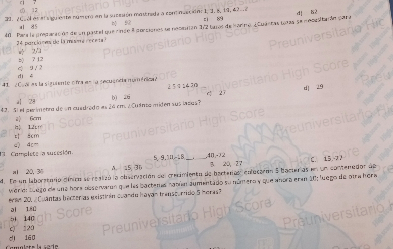 c) 7
d) 12
39. ¿Cuál es el siguiente núm a la sucesión mostrada a continuación: 1, 3, 8, 19, 42...?
a) 85 b) 92 c) 89
40. Para la preparación de un pastel que rinde 8 porciones se necesitan 3/2 tazas de harina. ¿Cuántas tazas se necesitarán para d) 82
24 porciones de la misma receta?
a) 2/3
b) 7 12
c) 9 / 2
d) 4
41. ¿Cuál es la siguiente cifra en la secuencia numérica?
2 5 9 14 20
a) 28 b) 26
42. Si el perímetro de un cuadrado es 24 cm. ¿Cuánto miden sus lados? c) 27 d) 29
a) 6cm
b) 12cm
c) 8cm
d) 4cm
3. Complete la sucesión.
5, -9, 10, -18, , 40, -72
A. 15, -36 __B. 20, -27 C. 15, -27
4. En un laboratorio clínico se realizó la observación del crecimiento de bacterias: colocaron 5 bacterias en un contenedor de a) 20, -36
vidrio: Luego de una hora observaron que las bacterias habían aumentado su número y que ahora eran 10; luego de otra hora
eran 20. ¿Cuántas bacterias existirán cuando hayan transcurrido 5 horas?
a) 180
b) 140
c) 120

d) 160
Complete la seri