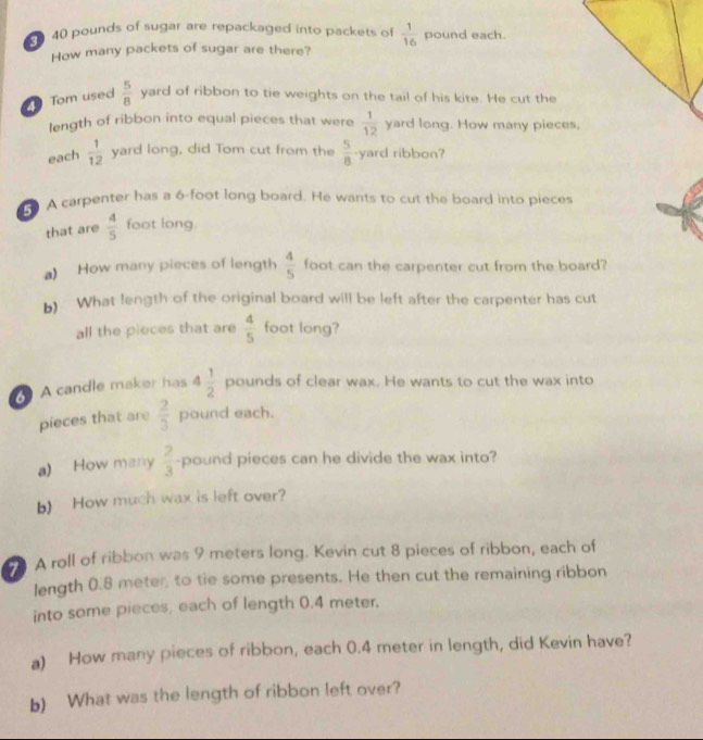 40 pounds of sugar are repackaged into packets of  1/16  pound each. 
How many packets of sugar are there? 
Tom used  5/8  yard of ribbon to tie weights on the tail of his kite. He cut the 
length of ribbon into equal pieces that were  1/12  yard long. How many pieces, 
each  1/12  yard long, did Tom cut from the  5/8  yard ribbon? 
A carpenter has a 6-foot long board. He wants to cut the board into pieces 
that are  4/5  foot long. 
a) How many pieces of length  4/5  foot can the carpenter cut from the board? 
b) What length of the original board will be left after the carpenter has cut 
all the pieces that are  4/5  foot long? 
A candle maker has 4 1/2  pounds of clear wax. He wants to cut the wax into 
pieces that are  2/3  pound each. 
a) How many  2/3  -pound pieces can he divide the wax into? 
b) How much wax is left over? 
7 A roll of ribbon was 9 meters long. Kevin cut 8 pieces of ribbon, each of 
length 0.8 meter, to tie some presents. He then cut the remaining ribbon 
into some pieces, each of length 0.4 meter. 
a) How many pieces of ribbon, each 0.4 meter in length, did Kevin have? 
b) What was the length of ribbon left over?