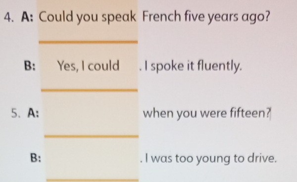 A: Could you speak French five years ago? 
_ 
B: Yes, I could . I spoke it fluently. 
_ 
5、 A: when you were fifteen? 
_ 
B: . I was too young to drive. 
_