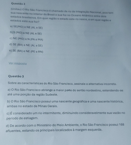 (Unitau) O Rio São Francisco é chamado de rio de Integração Nacional, pois tem
sua nascente no interior do Brasil e sua foz no Oceano Atlântico entre dois
estados brasileiros. Em qual região e estado este rio nasce, e em qual região e
estados está sua foz?
a) SE(MG) e NE (AL e SE)
b) S (MG) e NE (AL e SE)
c) NE (MG) e N (PA e MA)
d) SE (BA) e NE (AL e SE)
e) SE (BA) e NE (PE e RN)
Ver resposta
Questão 3
Sobre as características do Rio São Francisco, assinale a alternativa incorreta.
a) O Rio São Francisco abrange a maior parte do sertão nordestino, estendendo-se
até uma porção da região Sudeste.
b) O Rio São Francisco possui uma nascente geográfica e uma nascente histórica,
ambas no estado de Minas Gerais.
c) É considerado um rio intermitente, diminuindo consideravelmente sua vazão no
período de estiagem.
d) De acordo com o Ministério do Meio Ambiente, o Rio São Francisco possui 168
afluentes, estando os principais localizados à margem esquerda.