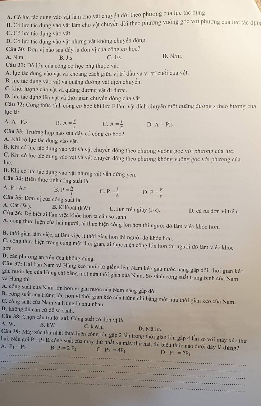 A. Có lực tác dụng vào vật làm cho vật chuyển dời theo phương của lực tác dụng
B. Có lực tác dụng vào vật làm cho vật chuyển dời theo phương vuông góc với phương của lực tác dụn
C. Có lực tác dụng vào vật.
D. Có lực tác dụng vào vật nhưng vật không chuyển động.
Câu 30: Đơn vị nào sau đây là đơn vị của công cơ học?
A. N.m B. J.s C. J/s. D. N/m.
Câu 31: Độ lớn của công cơ học phụ thuộc vào
A. lực tác dụng vào vật và khoảng cách giữa vị trí đầu và vị trí cuối của vật.
B. lực tác dụng vào vật và quãng đường vật dịch chuyển.
C. khối lượng của vật và quãng đường vật đi được.
D. lực tác dụng lên vật và thời gian chuyển động của vật.
Câu 32: Công thức tính công cơ học khi lực F làm vật dịch chuyển một quãng đường s theo hướng của
lực là:
A. A=F.s B. A= F/s  C. A= s/F  D. A=P.s
Câu 33: Trường hợp nào sau đây có công cơ học?
A. Khi có lực tác dụng vào vật.
B. Khi có lực tác dụng vào vật và vật chuyển động theo phương vuông góc với phương của lực.
C. Khi có lực tác dụng vào vật và vật chuyển động theo phương không vuông góc với phương của
lực.
D. Khi có lực tác dụng vào vật nhưng vật vẫn đứng yên.
Câu 34: Biểu thức tính công suất là
A. P=A.t B. P= A/t  C. P= t/A  D. P= F/s 
Câu 35: Đơn vị của công suất là
A. Oát (W). B. Kilôoát (kW). C. Jun trên giây (J/s). D. cả ba đơn vị trên.
Câu 36: Để biết ai làm việc khỏe hơn ta cần so sánh
A. công thực hiện của hai người, ai thực hiện công lớn hơn thì người đó làm việc khỏe hơn.
B. thời gian làm việc, ai làm việc ít thời gian hơn thì người đó khỏe hơn.
C. công thực hiện trong cùng một thời gian, ai thực hiện công lớn hơn thì người đó làm việc khỏc
hơn.
D. các phương án trên đều không đúng.
Câu 37: Hai bạn Nam và Hùng kéo nước từ giếng lên. Nam kéo gàu nước nặng gắp đôi, thời gian kéo
gàu nước lên của Hùng chỉ bằng một nửa thời gian của Nam. So sánh công suất trung bình của Nam
và Hùng thì
A. công suất của Nam lớn hơn vì gàu nước của Nam nặng gắp đôi.
B. công suất của Hùng lớn hơn vì thời gian kéo của Hùng chỉ bằng một nửa thời gian kéo của Nam.
C. công suất của Nam và Hùng là như nhau.
D. không đủ căn cứ để so sánh.
Câu 38: Chọn câu trả lời sai. Công suất có đơn vị là
A. W. B. kW. C. kWh. D. Mã lực
Câu 39: Máy xúc thứ nhất thực hiện công lớn gấp 2 lần trong thời gian lớn gấp 4 lần so với máy xúc thứ
hai. Nếu gọi P_1,P_2 là công suất của máy thứ nhất và máy thứ hai, thì biểu thức nào dưới đây là đúng?
_
A. P_1=P_2 B. P_1=2P_2 C. P_2=4P_1 D. P_2=2P_1
_
_
_
_