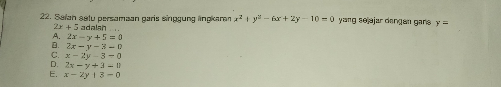 Salah satu persamaan garis singgung lingkaran x^2+y^2-6x+2y-10=0 yang sejajar dengan garis y=
2x+5 adalah ....
A. 2x-y+5=0
B. 2x-y-3=0
C. x-2y-3=0
D. 2x-y+3=0
E. x-2y+3=0