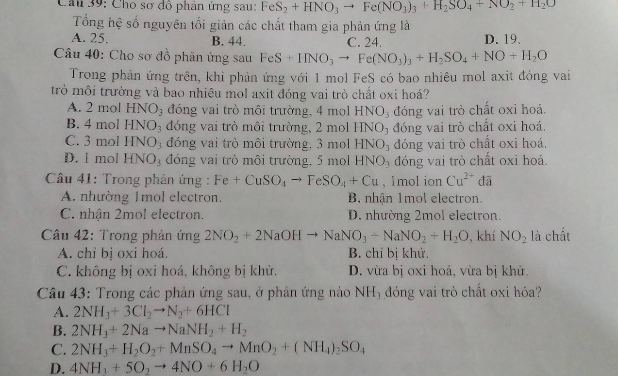 Cho sơ đô phản ứng sau: FeS_2+HNO_3to Fe(NO_3)_3+H_2SO_4+NO_2+H_2O
Tổng hệ số nguyên tối giản các chất tham gia phản ứng là
A. 25. B. 44. C. 24. D. 19.
Câu 40: Cho sơ đồ phản ứng sau FeS+HNO_3to Fe(NO_3)_3+H_2SO_4+NO+H_2O
Trong phản ứng trên, khi phản ứng với 1 mol FeS có bao nhiêu mol axit đóng vai
trò môi trường và bao nhiêu mol axit đóng vai trò chất oxi hoá?
A. 2 mol HNO_3 đóng vai trò môi trường, 4 mol HNO_3 đóng vai trò chất oxi hoá.
B. 4 mol H NO_3 đóng vai trò môi trường, 2 mol HNO_3 đóng vai trò chất oxi hoá.
C. 3 mol HNO_3 đóng vai trò môi trường, 3 mol HNO_3 đóng vai trò chất oxi hoá.
D. l mol HN. O_3 đóng vai trò môi trường, 5 mol HNO_3 đóng vai trò chất oxi hoá.
Câu 41: Trong phản ứng : Fe+CuSO_4to FeSO_4+Cu , 1mol ion Cu^(2+) đã
A. nhường 1mol electron. B. nhận 1mol electron.
C. nhận 2mol electron. D. nhường 2mol electron.
Câu 42: Trong phản ứng 2NO_2+2NaOHto NaNO_3+NaNO_2+H_2O , khí NO_2 là chất
A. chỉ bị oxi hoá. B. chỉ bị khử.
C. không bị oxi hoá, không bị khử. D. vừa bị oxi hoá, vừa bị khử.
Câu 43: Trong các phản ứng sau, ở phản ứng nào NH_3 đóng vai trò chất oxi hóa?
A. 2NH_3+3Cl_2to N_2+6HCl
B. 2NH_3+2Nato NaNH_2+H_2
C. 2NH_3+H_2O_2+MnSO_4to MnO_2+(NH_4)_2SO_4
D. 4NH_3+5O_2to 4NO+6H_2O